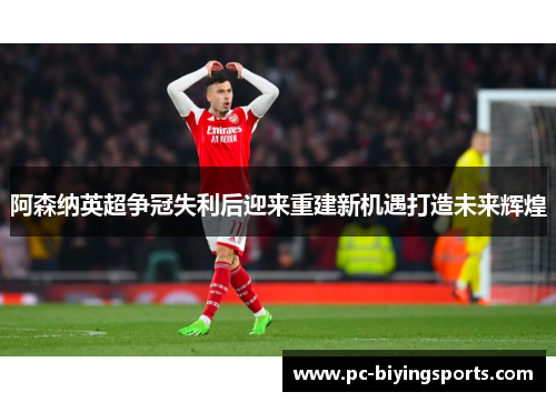 阿森纳英超争冠失利后迎来重建新机遇打造未来辉煌